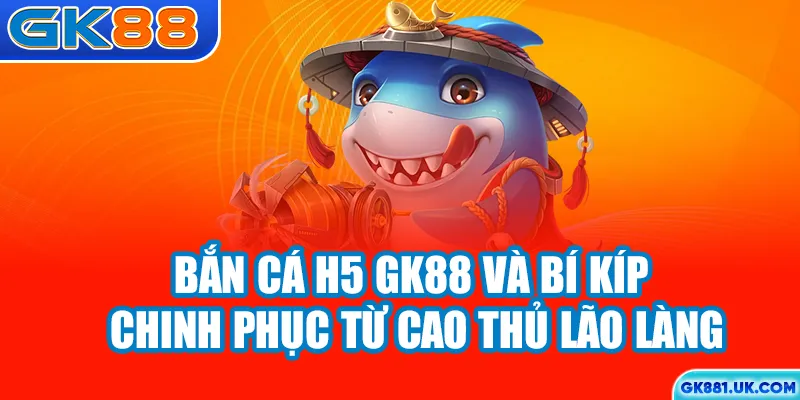 Bắn cá H5 GK88 và bí kíp chinh phục từ cao thủ lão làng